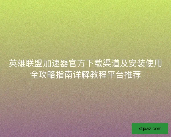 英雄联盟加速器官方下载渠道及安装使用全攻略指南详解教程平台推荐