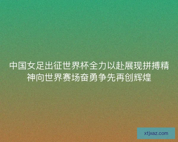 中国女足出征世界杯全力以赴展现拼搏精神向世界赛场奋勇争先再创辉煌