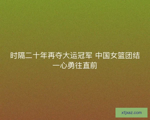 时隔二十年再夺大运冠军 中国女篮团结一心勇往直前