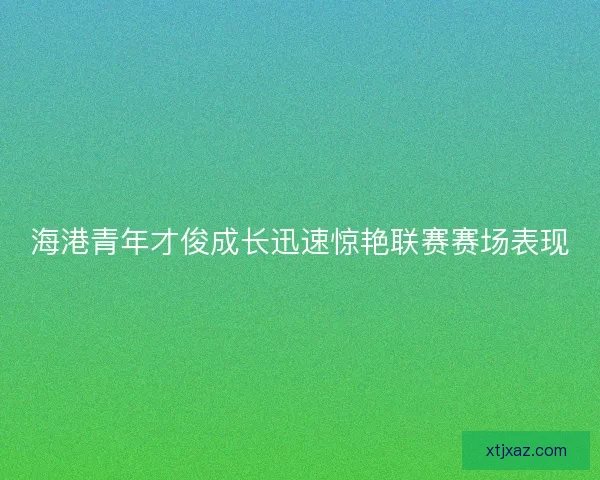 海港青年才俊成长迅速惊艳联赛赛场表现